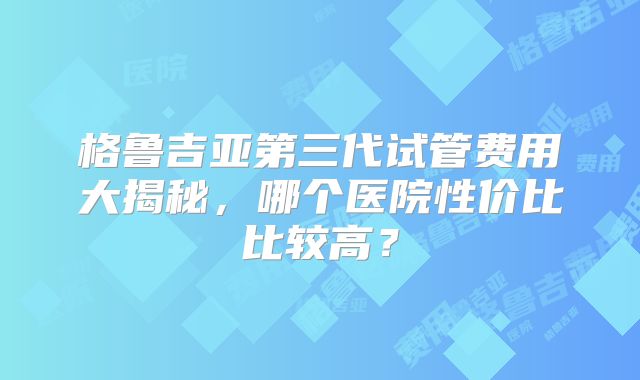 格鲁吉亚第三代试管费用大揭秘，哪个医院性价比比较高？