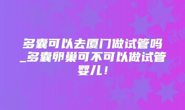 多囊可以去厦门做试管吗_多囊卵巢可不可以做试管婴儿！