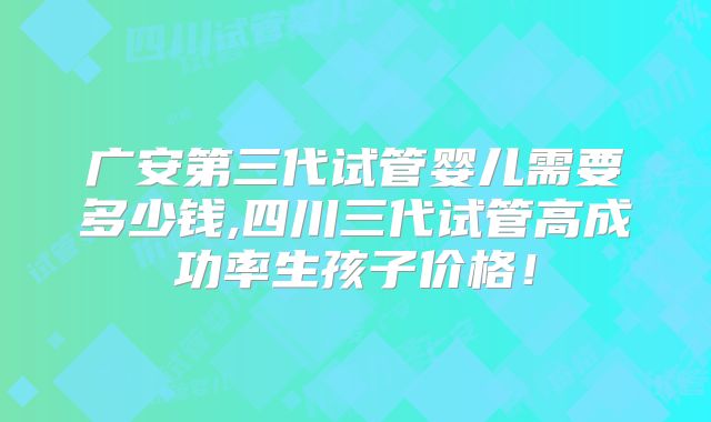 广安第三代试管婴儿需要多少钱,四川三代试管高成功率生孩子价格!
