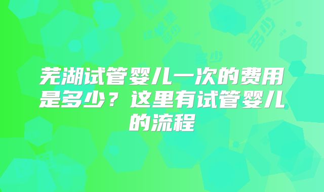 芜湖试管婴儿一次的费用是多少？这里有试管婴儿的流程