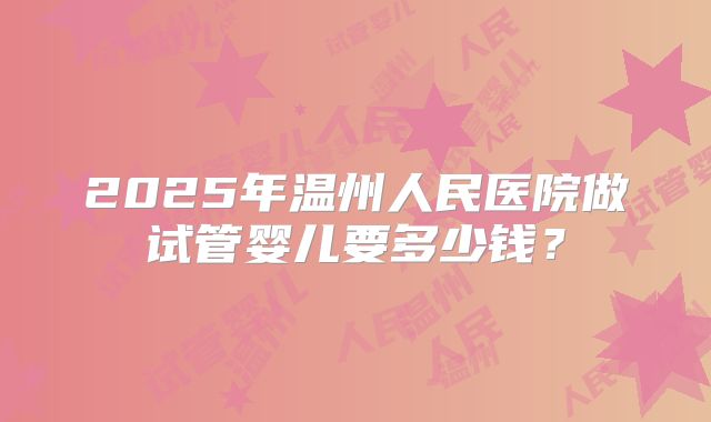 2025年温州人民医院做试管婴儿要多少钱?