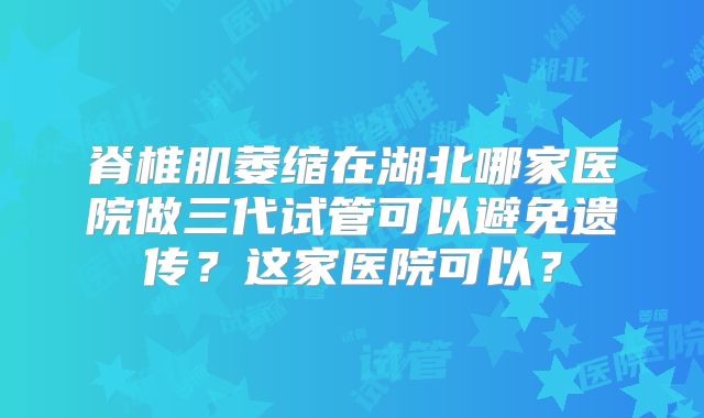 脊椎肌萎缩在湖北哪家医院做三代试管可以避免遗传?这家医院可以?