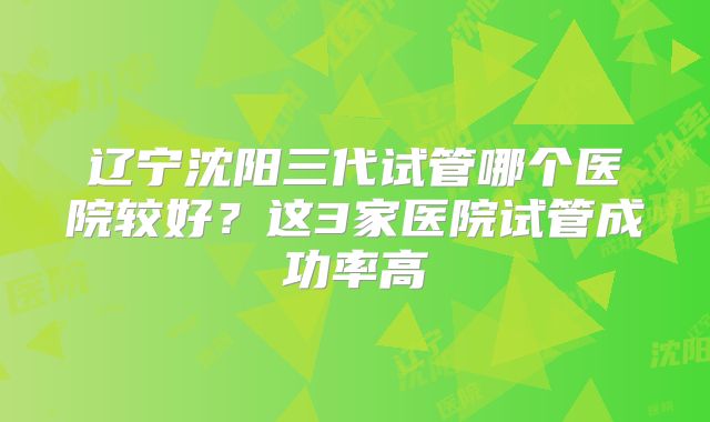 辽宁沈阳三代试管哪个医院较好？这3家医院试管成功率高