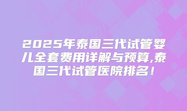 2025年泰国三代试管婴儿全套费用详解与预算,泰国三代试管医院排名！