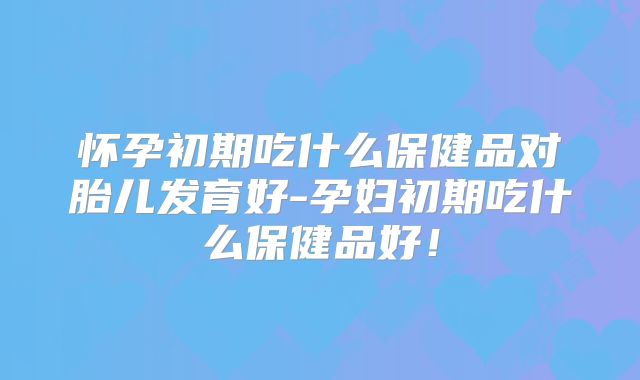 怀孕初期吃什么保健品对胎儿发育好-孕妇初期吃什么保健品好！