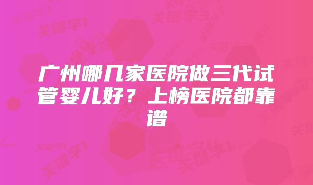 广州哪几家医院做三代试管婴儿好？上榜医院都靠谱