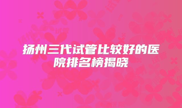 扬州三代试管比较好的医院排名榜揭晓