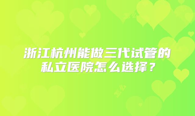 浙江杭州能做三代试管的私立医院怎么选择？