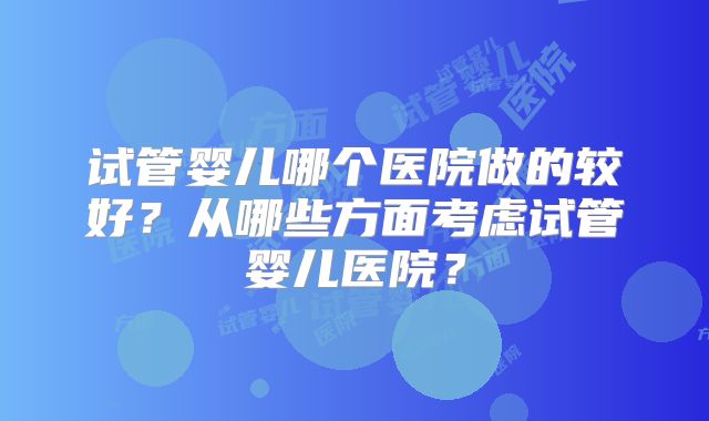 试管婴儿哪个医院做的较好？从哪些方面考虑试管婴儿医院？