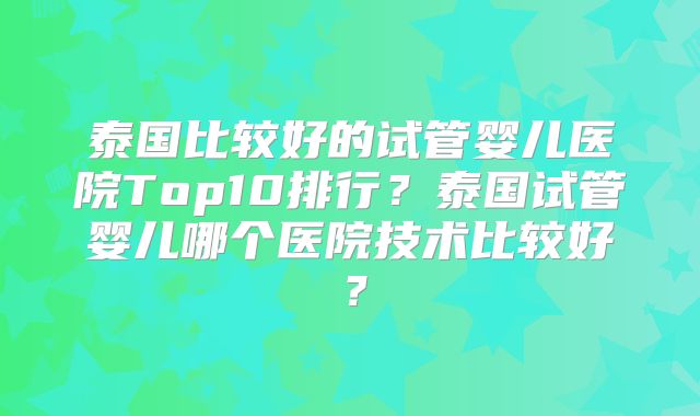 泰国比较好的试管婴儿医院Top10排行？泰国试管婴儿哪个医院技术比较好？