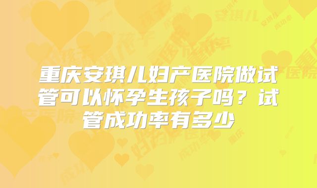 重庆安琪儿妇产医院做试管可以怀孕生孩子吗？试管成功率有多少