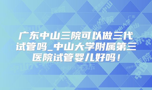 广东中山三院可以做三代试管吗_中山大学附属第三医院试管婴儿好吗！