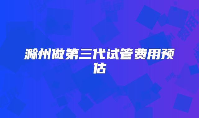 滁州做第三代试管费用预估