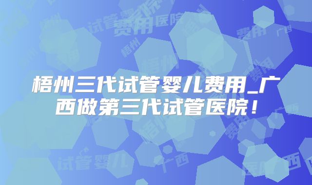 梧州三代试管婴儿费用_广西做第三代试管医院!