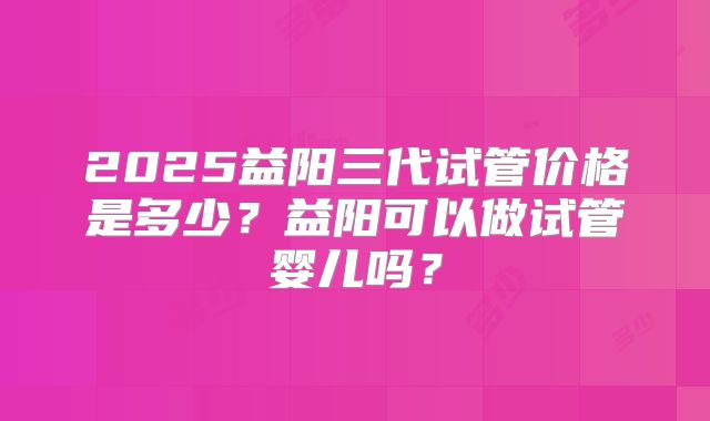 2025益阳三代试管价格是多少?益阳可以做试管婴儿吗?