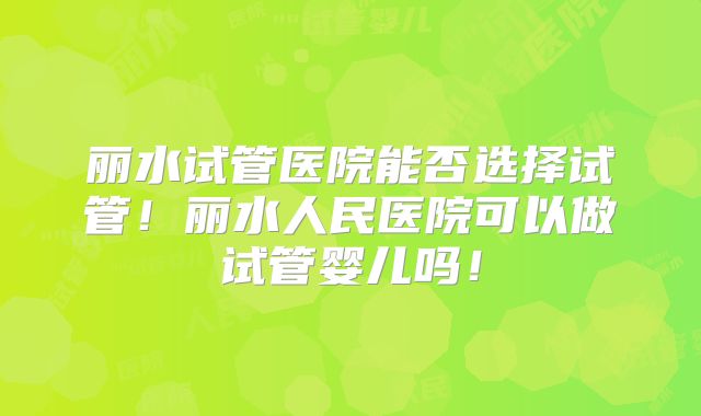 丽水试管医院能否选择试管!丽水人民医院可以做试管婴儿吗!