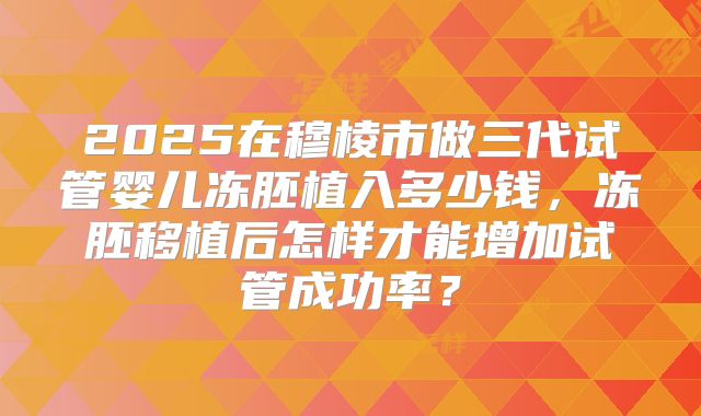 2025在穆棱市做三代试管婴儿冻胚植入多少钱,冻胚移植后怎样才能增加试管成功率?