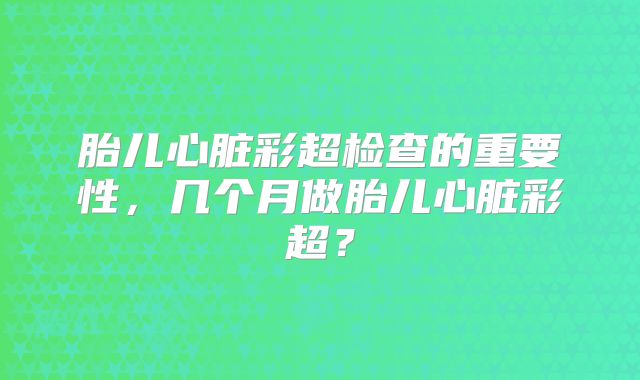 胎儿心脏彩超检查的重要性，几个月做胎儿心脏彩超？