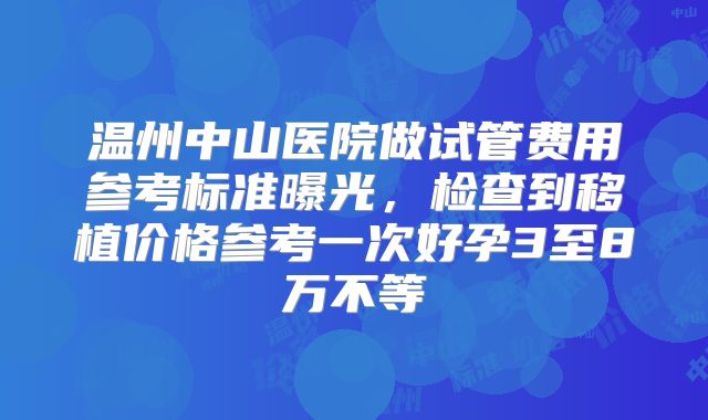 温州中山医院做试管费用参考标准曝光,检查到移植价格参考一次好孕3至8万不等