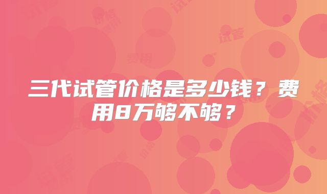 三代试管价格是多少钱?费用8万够不够?