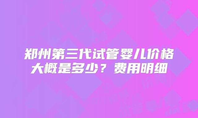 郑州第三代试管婴儿价格大概是多少?费用明细