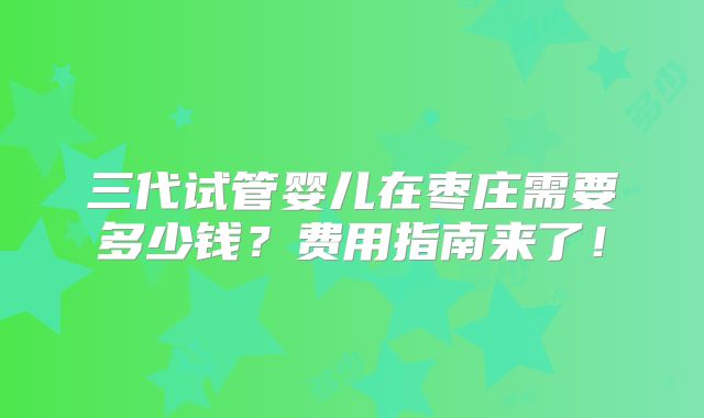 三代试管婴儿在枣庄需要多少钱?费用指南来了!