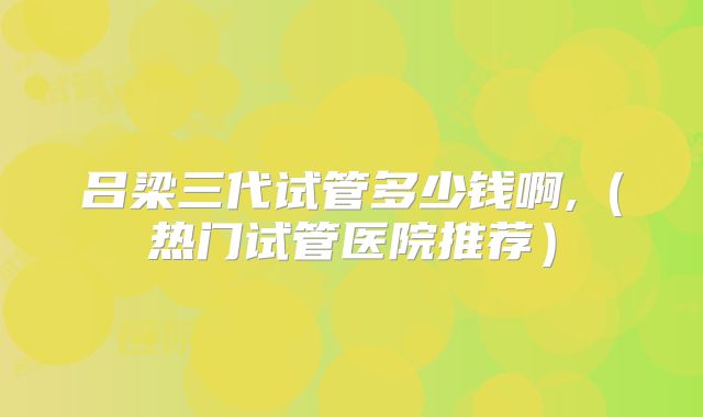 吕梁三代试管多少钱啊,（热门试管医院推荐）