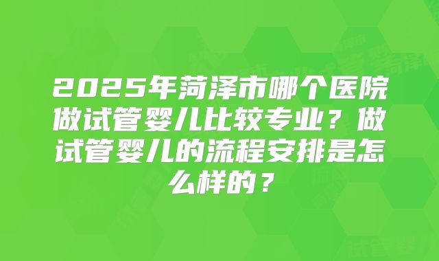 2025年菏泽市哪个医院做试管婴儿比较专业？做试管婴儿的流程安排是怎么样的？