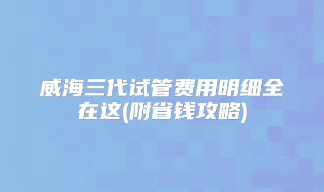 威海三代试管费用明细全在这(附省钱攻略)
