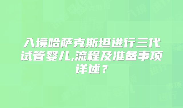 入境哈萨克斯坦进行三代试管婴儿,流程及准备事项详述？