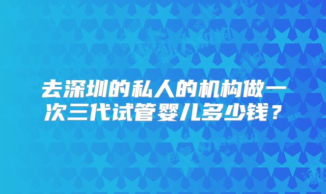去深圳的私人的机构做一次三代试管婴儿多少钱？