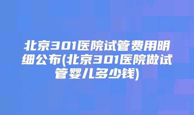 北京301医院试管费用明细公布(北京301医院做试管婴儿多少钱)