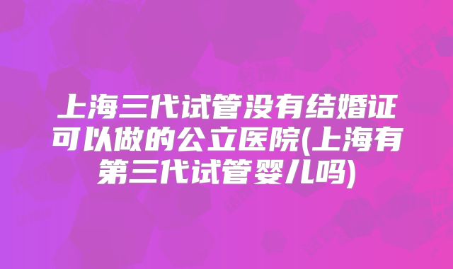 上海三代试管没有结婚证可以做的公立医院(上海有第三代试管婴儿吗)