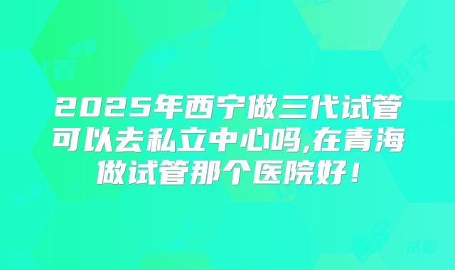 2025年西宁做三代试管可以去私立中心吗,在青海做试管那个医院好！