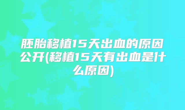 胚胎移植15天出血的原因公开(移植15天有出血是什么原因)