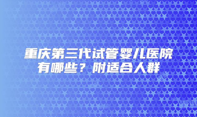 重庆第三代试管婴儿医院有哪些？附适合人群
