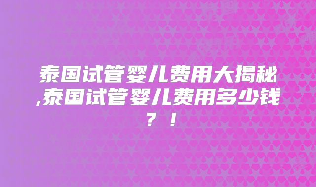泰国试管婴儿费用大揭秘,泰国试管婴儿费用多少钱？！