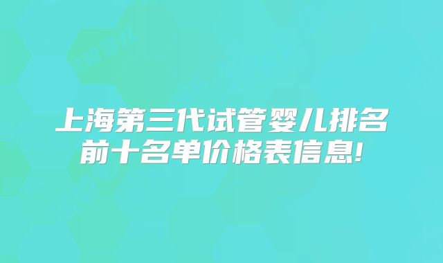 上海第三代试管婴儿排名前十名单价格表信息!