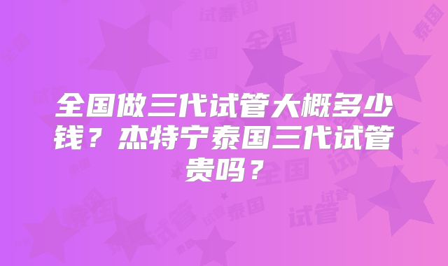 全国做三代试管大概多少钱？杰特宁泰国三代试管贵吗？