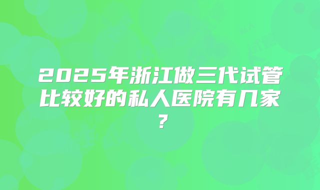 2025年浙江做三代试管比较好的私人医院有几家?