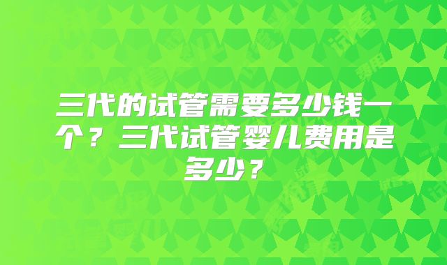 三代的试管需要多少钱一个？三代试管婴儿费用是多少？