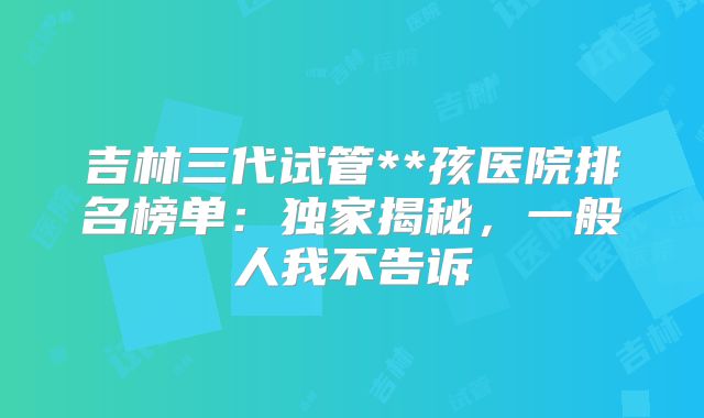 吉林三代试管**孩医院排名榜单：独家揭秘，一般人我不告诉