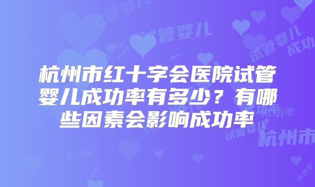 杭州市红十字会医院试管婴儿成功率有多少?有哪些因素会影响成功率