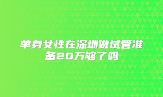 单身女性在深圳做试管准备20万够了吗