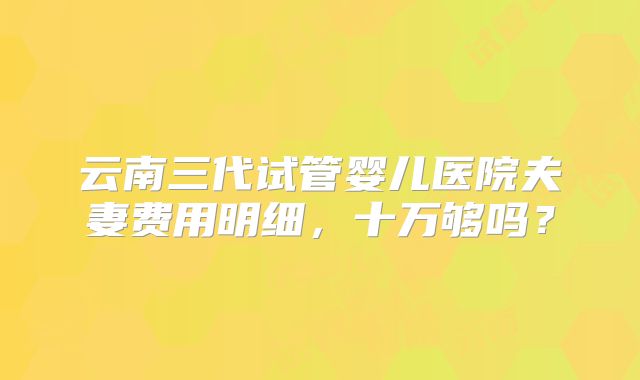 云南三代试管婴儿医院夫妻费用明细，十万够吗？
