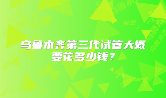 乌鲁木齐第三代试管大概要花多少钱？
