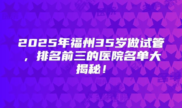 2025年福州35岁做试管，排名前三的医院名单大揭秘！