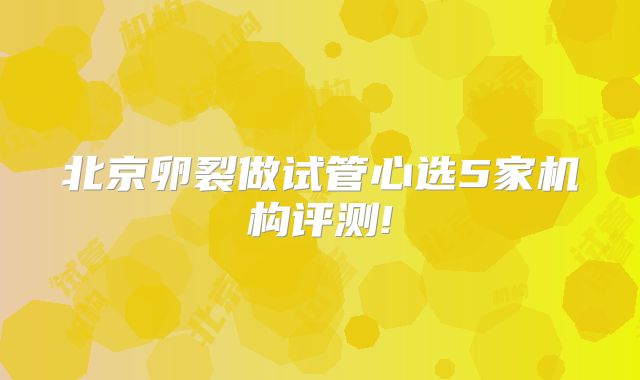 北京卵裂做试管心选5家机构评测!