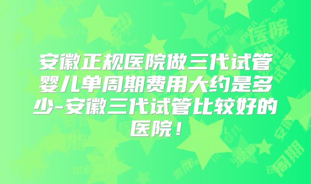 安徽正规医院做三代试管婴儿单周期费用大约是多少-安徽三代试管比较好的医院！