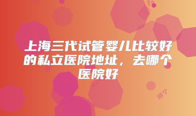 上海三代试管婴儿比较好的私立医院地址，去哪个医院好